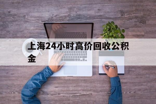 最新上海24小时高价回收公积金方法分析(最方便真实的象山上海24小时高价回收公积金电话方法)